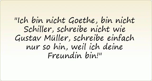Ich bin nicht Goethe, bin nicht Schiller,
schreibe nicht wie Gustav Müller,
schreibe einfach nur so hin,
weil ich deine Freundin bin!