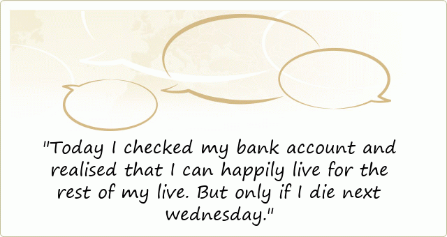 Today I checked my bank account and realised that I can happily live for the rest of my live. But only if I die next wednesday.
