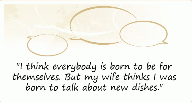 I think everybody is born to be for themselves. But my wife thinks I was born to talk about new dishes.