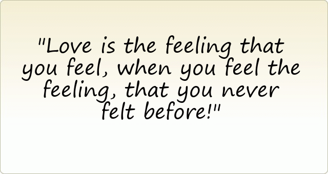 Love is the feeling that you feel, when you feel the feeling, that you never felt before!