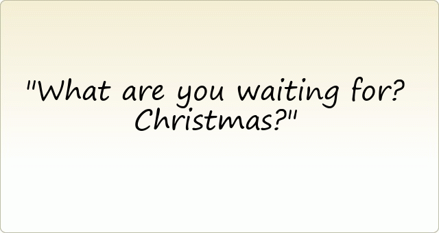 What are you waiting for? Christmas?