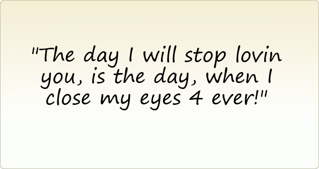 The day I will stop lovin you, is the day, when I close my eyes 4 ever!